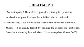 TREATMENT
• Acetaminophen & Ibuprufen are given for relieving the symptoms.
• Antibiotics are prescribed once bacterial infection is confirmed.
• Tonsillectomy – For those children's who do not respond to antibiotics
• Quinsy - It is usually treated by draining the abscess and antibiotics.
Sometimes removing the tonsils is needed to treat quinsy. (Brook, 2005).
11
 