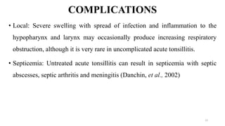 COMPLICATIONS
• Local: Severe swelling with spread of infection and inflammation to the
hypopharynx and larynx may occasionally produce increasing respiratory
obstruction, although it is very rare in uncomplicated acute tonsillitis.
• Septicemia: Untreated acute tonsillitis can result in septicemia with septic
abscesses, septic arthritis and meningitis (Danchin, et al., 2002)
12
 