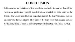 CONCLUSION
• Inflammation or infection of the tonsils is medically termed as Tonsillitis.
which are protective (lymph) glands that are situated on both sides in the
throat. The tonsils constitute an important part of the body's immune system
and are vital defense organs. They protect the body from bacteria and viruses
by fighting these as soon as they enter the body (via the oral / nasal cavity).
13
 