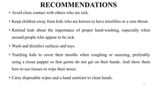 RECOMMENDATIONS
• Avoid close contact with others who are sick.
• Keep children away from kids who are known to have tonsillitis or a sore throat.
• Remind kids about the importance of proper hand-washing, especially when
around people who appear to be sick.
• Wash and disinfect surfaces and toys.
• Teaching kids to cover their mouths when coughing or sneezing, preferably
using a tissue papper so that germs do not get on their hands. And show them
how to use tissues to wipe their noses.
• Carry disposable wipes and a hand sanitizer to clean hands.
14
 