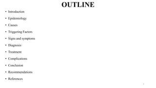 OUTLINE
• Introduction
• Epidemiology
• Causes
• Triggering Factors
• Signs and symptoms
• Diagnosis
• Treatment
• Complications
• Conclusion
• Recommendations
• References
2
 