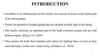 INTRODUCTION
• Tonsillitis is an inflammation of the tonsils, two masses of tissue at the lateral part
of the throat palate.
• Tonsils are protective (lymph) glands that are situated on both sides in the throat.
• The tonsils constitute an important part of the body's immune system and are vital
defense organs. (Klug et al., 2016)
• They protect the body from bacteria and viruses by fighting these as soon as they
enter the body (via the oral / nasal cavity). (Gollan et al., 2019)
3
 