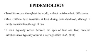 EPIDEMIOLOGY
• Tonsillitis occurs throughout the world, without racial or ethnic differences.
• Most children have tonsillitis at least during their childhood, although it
rarely occurs before the age of two.
• It most typically occurs between the ages of four and five; bacterial
infections most typically occur at a later age. (Bird et al., 2014)
5
 