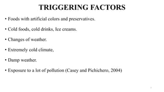 TRIGGERING FACTORS
• Foods with artificial colors and preservatives.
• Cold foods, cold drinks, Ice creams.
• Changes of weather.
• Extremely cold climate,
• Damp weather.
• Exposure to a lot of pollution (Casey and Pichichero, 2004)
7
 
