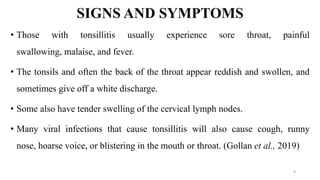 SIGNS AND SYMPTOMS
• Those with tonsillitis usually experience sore throat, painful
swallowing, malaise, and fever.
• The tonsils and often the back of the throat appear reddish and swollen, and
sometimes give off a white discharge.
• Some also have tender swelling of the cervical lymph nodes.
• Many viral infections that cause tonsillitis will also cause cough, runny
nose, hoarse voice, or blistering in the mouth or throat. (Gollan et al., 2019)
8
 