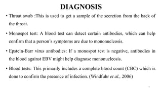 DIAGNOSIS
• Throat swab :This is used to get a sample of the secretion from the back of
the throat.
• Monospot test: A blood test can detect certain antibodies, which can help
confirm that a person’s symptoms are due to mononucleosis.
• Epstein-Barr virus antibodies: If a monospot test is negative, antibodies in
the blood against EBV might help diagnose mononucleosis.
• Blood tests: This primarily includes a complete blood count (CBC) which is
done to confirm the presence of infection. (Windfuhr et al., 2006)
9
 