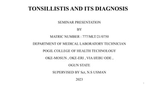 TONSILLISTIS AND ITS DIAGNOSIS
SEMINAR PRESENTATION
BY
MATRIC NUMBER : 777/MLT/21/0750
DEPARTMENT OF MEDICAL LABORATORY TECHNICIAN
POGIL COLLEGE OF HEALTH TECHNOLOGY
OKE-MOSUN , OKE-ERI , VIA IJEBU ODE ,
OGUN STATE
SUPERVISED BY Sct, N.S USMAN
2023
1
 