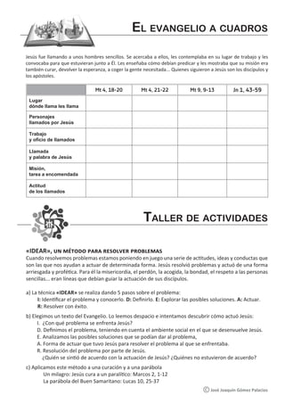 «IDEAR», un método para resolver problemas
Cuando resolvemos problemas estamos poniendo en juego una serie de actitudes, ideas y conductas que
son las que nos ayudan a actuar de determinada forma. Jesús resolvió problemas y actuó de una forma
arriesgada y profética. Para él la misericordia, el perdón, la acogida, la bondad, el respeto a las personas
sencillas... eran líneas que debían guiar la actuación de sus discípulos.
a) La técnica «IDEAR» se realiza dando 5 pasos sobre el problema:
I: Identificar el problema y conocerlo. D: Definirlo. E: Explorar las posibles soluciones. A: Actuar.
R: Resolver con éxito.
b) Elegimos un texto del Evangelio. Lo leemos despacio e intentamos descubrir cómo actuó Jesús:
I. ¿Con qué problema se enfrenta Jesús?
D. Definimos el problema, teniendo en cuenta el ambiente social en el que se desenvuelve Jesús.
E. Analizamos las posibles soluciones que se podían dar al problema,
A. Forma de actuar que tuvo Jesús para resolver el problema al que se enfrentaba.
R. Resolución del problema por parte de Jesús.
¿Quién se sintió de acuerdo con la actuación de Jesús? ¿Quiénes no estuvieron de acuerdo?
c) Aplicamos este método a una curación y a una parábola
Un milagro: Jesús cura a un paralítico: Marcos 2, 1-12
La parábola del Buen Samaritano: Lucas 10, 25-37
El evangelio a cuadros
Taller de actividades
José Joaquín Gómez Palacios
Jesús fue llamando a unos hombres sencillos. Se acercaba a ellos, les contemplaba en su lugar de trabajo y les
convocaba para que estuvieran junto a Él. Les enseñaba cómo debían predicar y les mostraba que su misión era
también curar, devolver la esperanza, a coger la gente necesitada... Quienes siguieron a Jesús son los discípulos y
los apóstoles.
Mt 4, 18-20 Mt 4, 21-22 Mt 9, 9-13 Jn 1, 43-59
Lugar
dónde llama les llama
Personajes
llamados por Jesús
Trabajo
y oficio de llamados
Llamada
y palabra de Jesús
Misión,
tarea a encomendada
Actitud
de los llamados
 