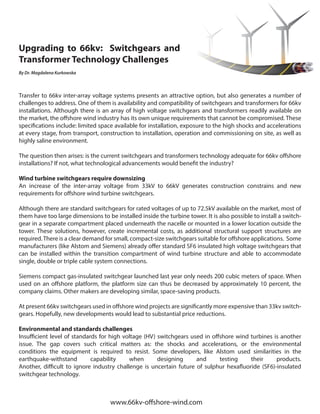 Upgrading to 66kv: Switchgears and
Transformer Technology Challenges
By Dr. Magdalena Kurkowska
Transfer to 66kv inter-array voltage systems presents an attractive option, but also generates a number of
challenges to address. One of them is availability and compatibility of switchgears and transformers for 66kv
installations. Although there is an array of high voltage switchgears and transformers readily available on
the market, the offshore wind industry has its own unique requirements that cannot be compromised. These
specifications include: limited space available for installation, exposure to the high shocks and accelerations
at every stage, from transport, construction to installation, operation and commissioning on site, as well as
highly saline environment.
The question then arises: is the current switchgears and transformers technology adequate for 66kv offshore
installations? If not, what technological advancements would benefit the industry?
Wind turbine switchgears require downsizing	
An increase of the inter-array voltage from 33kV to 66kV generates construction constrains and new
requirements for offshore wind turbine switchgears.
Although there are standard switchgears for rated voltages of up to 72.5kV available on the market, most of
them have too large dimensions to be installed inside the turbine tower. It is also possible to install a switch-
gear in a separate compartment placed underneath the nacelle or mounted in a lower location outside the
tower. These solutions, however, create incremental costs, as additional structural support structures are
required.There is a clear demand for small, compact-size switchgears suitable for offshore applications. Some
manufacturers (like Alstom and Siemens) already offer standard SF6 insulated high voltage switchgears that
can be installed within the transition compartment of wind turbine structure and able to accommodate
single, double or triple cable system connections.
Siemens compact gas-insulated switchgear launched last year only needs 200 cubic meters of space. When
used on an offshore platform, the platform size can thus be decreased by approximately 10 percent, the
company claims. Other makers are developing similar, space-saving products.
At present 66kv switchgears used in offshore wind projects are significantly more expensive than 33kv switch-
gears. Hopefully, new developments would lead to substantial price reductions.
Environmental and standards challenges
Insufficient level of standards for high voltage (HV) switchgears used in offshore wind turbines is another
issue. The gap covers such critical matters as: the shocks and accelerations, or the environmental
conditions the equipment is required to resist. Some developers, like Alstom used similarities in the
earthquake-withstand capability when designing and testing their products.
Another, difficult to ignore industry challenge is uncertain future of sulphur hexafluoride (SF6)-insulated
switchgear technology.
www.66kv-offshore-wind.com
 