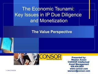 The Economic Tsunami: Key Issues in IP Due Diligence  and Monetization The Value Perspective Presented by: Weston Anson CONSOR Intellectual  Asset Management 858.454.9091  www.consor.com [email_address] 
