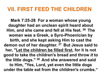 VII. FIRST FEED THE CHILDREN
Mark 7:25-28 For a woman whose young
daughter had an unclean spirit heard about
Him, and she came and fell at His feet. 26 The
woman was a Greek, a Syro-Phoenician by
birth, and she kept asking Him to cast the
demon out of her daughter. 27 But Jesus said to
her, "Let the children be filled first, for it is not
good to take the children's bread and throw it to
the little dogs." 28 And she answered and said
to Him, "Yes, Lord, yet even the little dogs
under the table eat from the children's crumbs.“
 