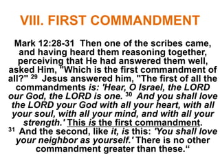 VIII. FIRST COMMANDMENT
Mark 12:28-31 Then one of the scribes came,
and having heard them reasoning together,
perceiving that He had answered them well,
asked Him, "Which is the first commandment of
all?" 29 Jesus answered him, "The first of all the
commandments is: 'Hear, O Israel, the LORD
our God, the LORD is one. 30 And you shall love
the LORD your God with all your heart, with all
your soul, with all your mind, and with all your
strength.' This is the first commandment.
31 And the second, like it, is this: 'You shall love
your neighbor as yourself.' There is no other
commandment greater than these.“
 