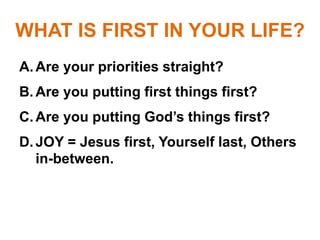 WHAT IS FIRST IN YOUR LIFE?
A.Are your priorities straight?
B.Are you putting first things first?
C.Are you putting God’s things first?
D.JOY = Jesus first, Yourself last, Others
in-between.
 