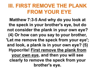 III. FIRST REMOVE THE PLANK
FROM YOUR EYE
Matthew 7:3-5 And why do you look at
the speck in your brother's eye, but do
not consider the plank in your own eye?
(4) Or how can you say to your brother,
'Let me remove the speck from your eye';
and look, a plank is in your own eye? (5)
Hypocrite! First remove the plank from
your own eye, and then you will see
clearly to remove the speck from your
brother's eye.
 