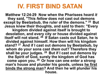 IV. FIRST BIND SATAN
Matthew 12:24-29 Now when the Pharisees heard it
they said, "This fellow does not cast out demons
except by Beelzebub, the ruler of the demons." 25 But
Jesus knew their thoughts, and said to them: "Every
kingdom divided against itself is brought to
desolation, and every city or house divided against
itself will not stand. 26 If Satan casts out Satan, he is
divided against himself. How then will his kingdom
stand? 27 And if I cast out demons by Beelzebub, by
whom do your sons cast them out? Therefore they
shall be your judges. 28 But if I cast out demons by
the Spirit of God, surely the kingdom of God has
come upon you. 29 Or how can one enter a strong
man's house and plunder his goods, unless he first
binds the strong man? And then he will plunder his
house.
 