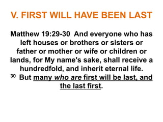 V. FIRST WILL HAVE BEEN LAST
Matthew 19:29-30 And everyone who has
left houses or brothers or sisters or
father or mother or wife or children or
lands, for My name's sake, shall receive a
hundredfold, and inherit eternal life.
30 But many who are first will be last, and
the last first.
 