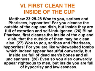 VI. FIRST CLEAN THE
INSIDE OF THE CUP
Matthew 23:25-28 Woe to you, scribes and
Pharisees, hypocrites! For you cleanse the
outside of the cup and dish, but inside they are
full of extortion and self-indulgence. (26) Blind
Pharisee, first cleanse the inside of the cup and
dish, that the outside of them may be clean
also. (27) Woe to you, scribes and Pharisees,
hypocrites! For you are like whitewashed tombs
which indeed appear beautiful outwardly, but
inside are full of dead men's bones and all
uncleanness. (28) Even so you also outwardly
appear righteous to men, but inside you are full
of hypocrisy and lawlessness.
 