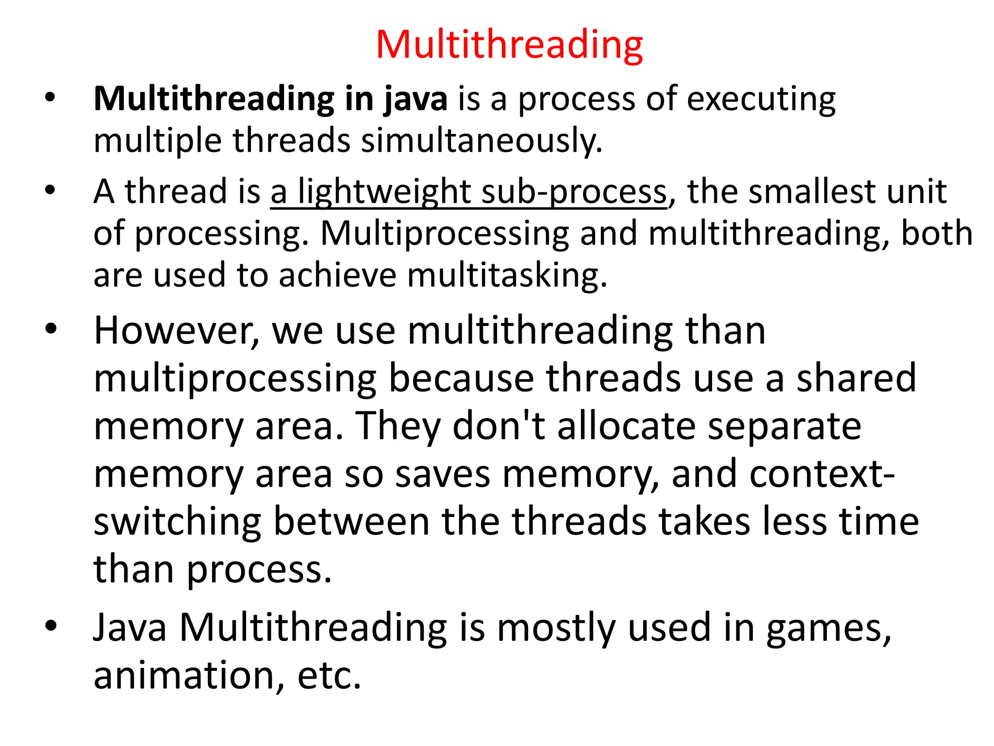 Multithreading
• Multithreading in java is a process of executing
multiple threads simultaneously.
• A thread is a lightweight sub-process, the smallest unit
of processing. Multiprocessing and multithreading, both
are used to achieve multitasking.
• However, we use multithreading than
multiprocessing because threads use a shared
memory area. They don't allocate separate
memory area so saves memory, and context-
switching between the threads takes less time
than process.
• Java Multithreading is mostly used in games,
animation, etc.
 