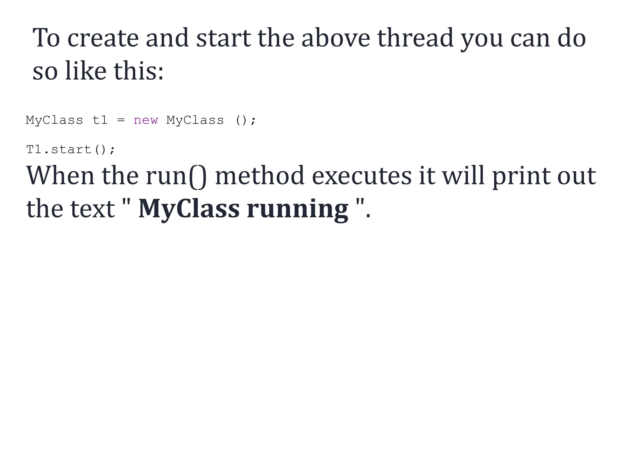 To create and start the above thread you can do
so like this:
MyClass t1 = new MyClass ();
T1.start();
When the run() method executes it will print out
the text " MyClass running ".
 