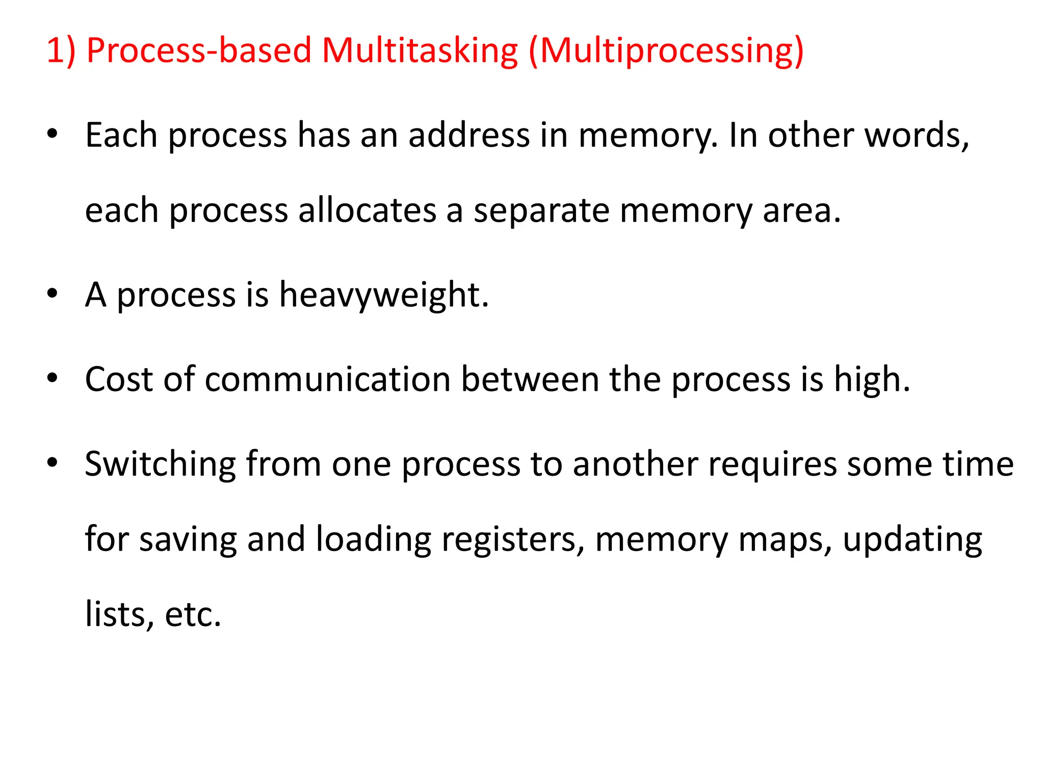 1) Process-based Multitasking (Multiprocessing)
• Each process has an address in memory. In other words,
each process allocates a separate memory area.
• A process is heavyweight.
• Cost of communication between the process is high.
• Switching from one process to another requires some time
for saving and loading registers, memory maps, updating
lists, etc.
 