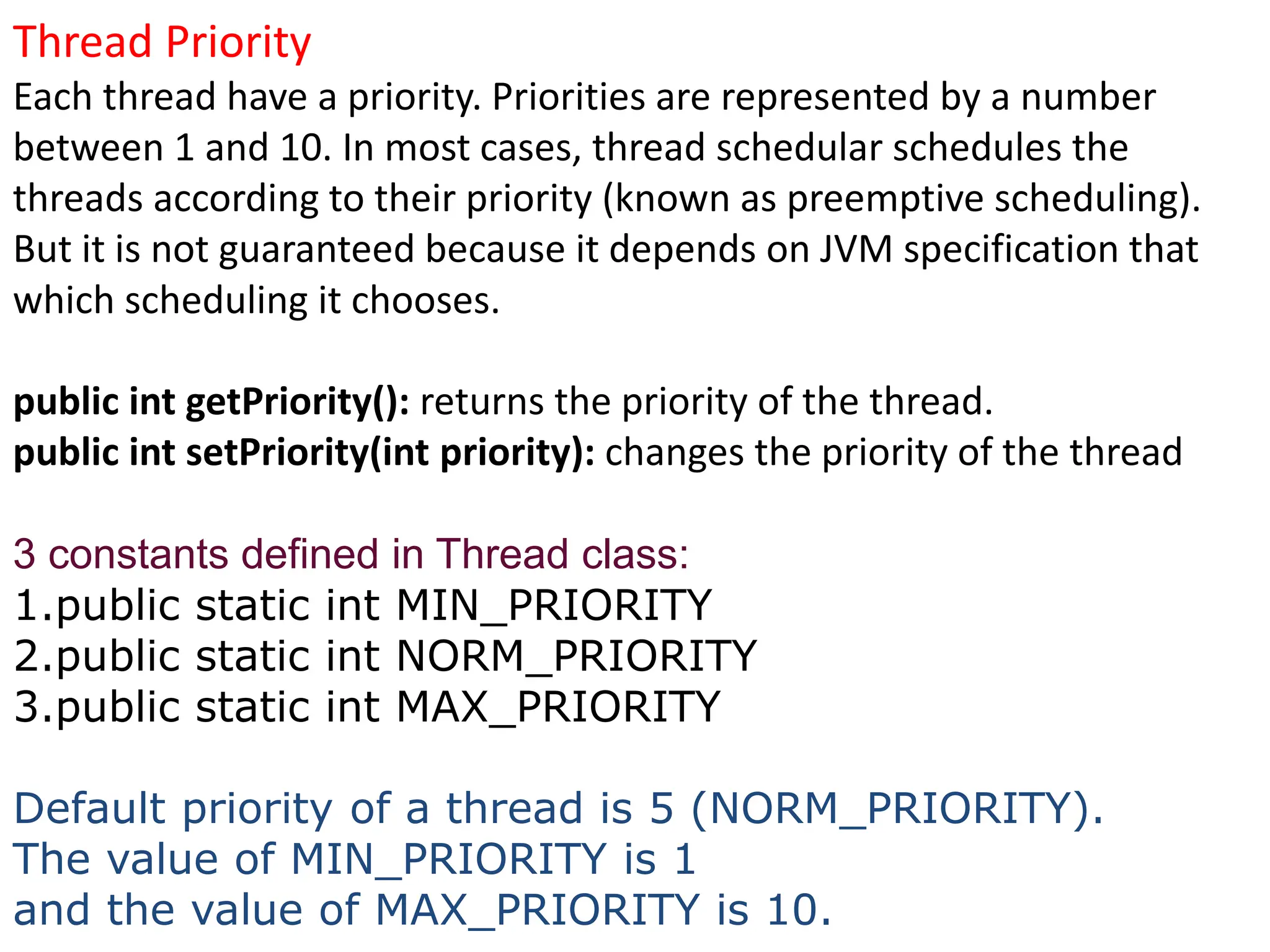 Thread Priority
Each thread have a priority. Priorities are represented by a number
between 1 and 10. In most cases, thread schedular schedules the
threads according to their priority (known as preemptive scheduling).
But it is not guaranteed because it depends on JVM specification that
which scheduling it chooses.
public int getPriority(): returns the priority of the thread.
public int setPriority(int priority): changes the priority of the thread
3 constants defined in Thread class:
1.public static int MIN_PRIORITY
2.public static int NORM_PRIORITY
3.public static int MAX_PRIORITY
Default priority of a thread is 5 (NORM_PRIORITY).
The value of MIN_PRIORITY is 1
and the value of MAX_PRIORITY is 10.
 