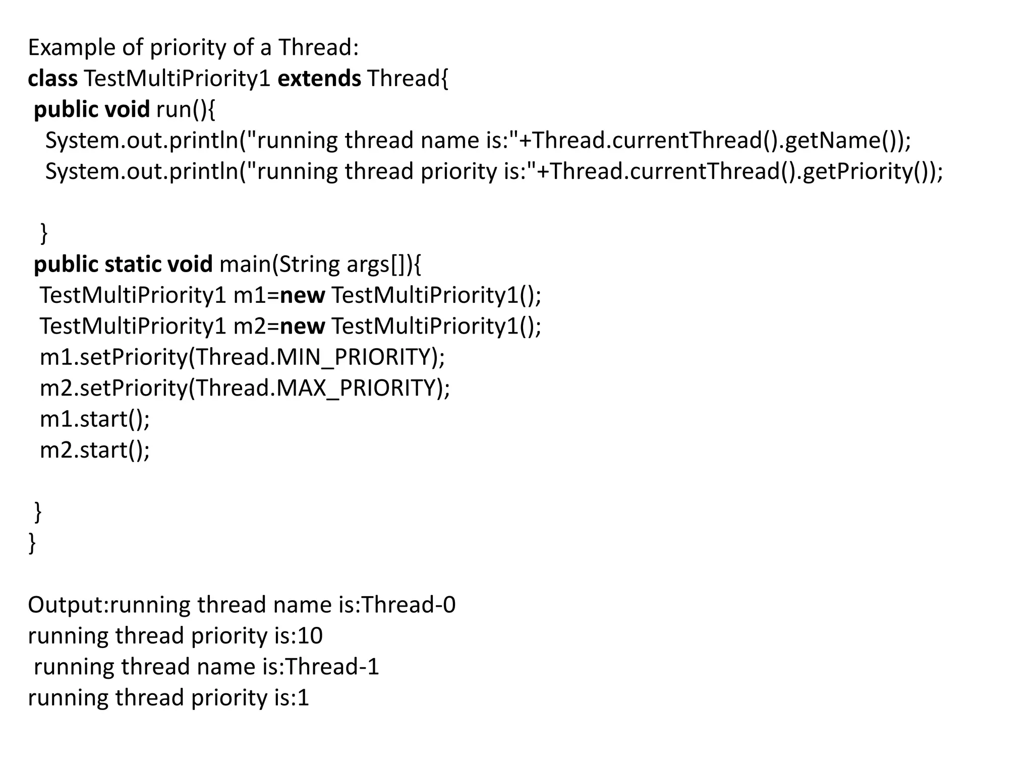 Example of priority of a Thread:
class TestMultiPriority1 extends Thread{
public void run(){
System.out.println("running thread name is:"+Thread.currentThread().getName());
System.out.println("running thread priority is:"+Thread.currentThread().getPriority());
}
public static void main(String args[]){
TestMultiPriority1 m1=new TestMultiPriority1();
TestMultiPriority1 m2=new TestMultiPriority1();
m1.setPriority(Thread.MIN_PRIORITY);
m2.setPriority(Thread.MAX_PRIORITY);
m1.start();
m2.start();
}
}
Output:running thread name is:Thread-0
running thread priority is:10
running thread name is:Thread-1
running thread priority is:1
 