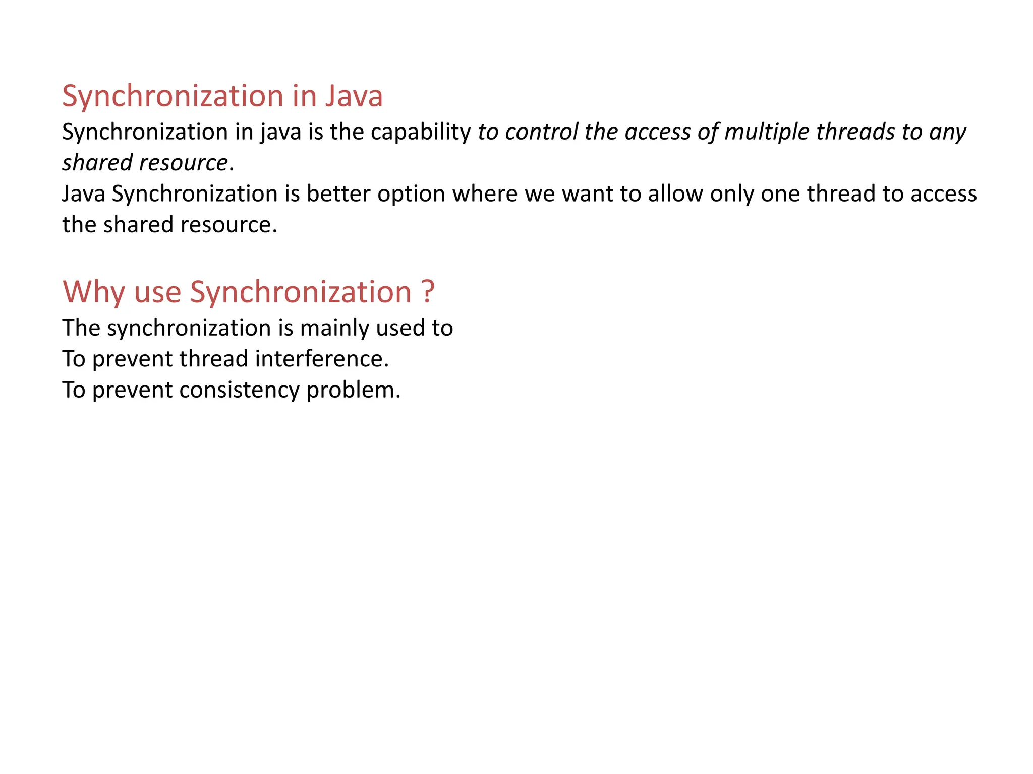 Synchronization in Java
Synchronization in java is the capability to control the access of multiple threads to any
shared resource.
Java Synchronization is better option where we want to allow only one thread to access
the shared resource.
Why use Synchronization ?
The synchronization is mainly used to
To prevent thread interference.
To prevent consistency problem.
 