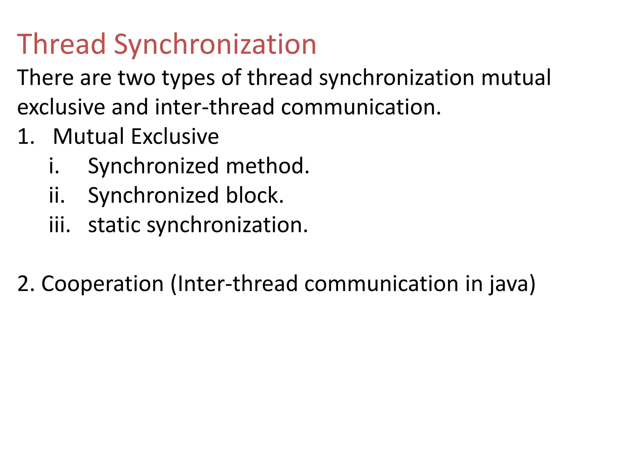 Thread Synchronization
There are two types of thread synchronization mutual
exclusive and inter-thread communication.
1. Mutual Exclusive
i. Synchronized method.
ii. Synchronized block.
iii. static synchronization.
2. Cooperation (Inter-thread communication in java)
 