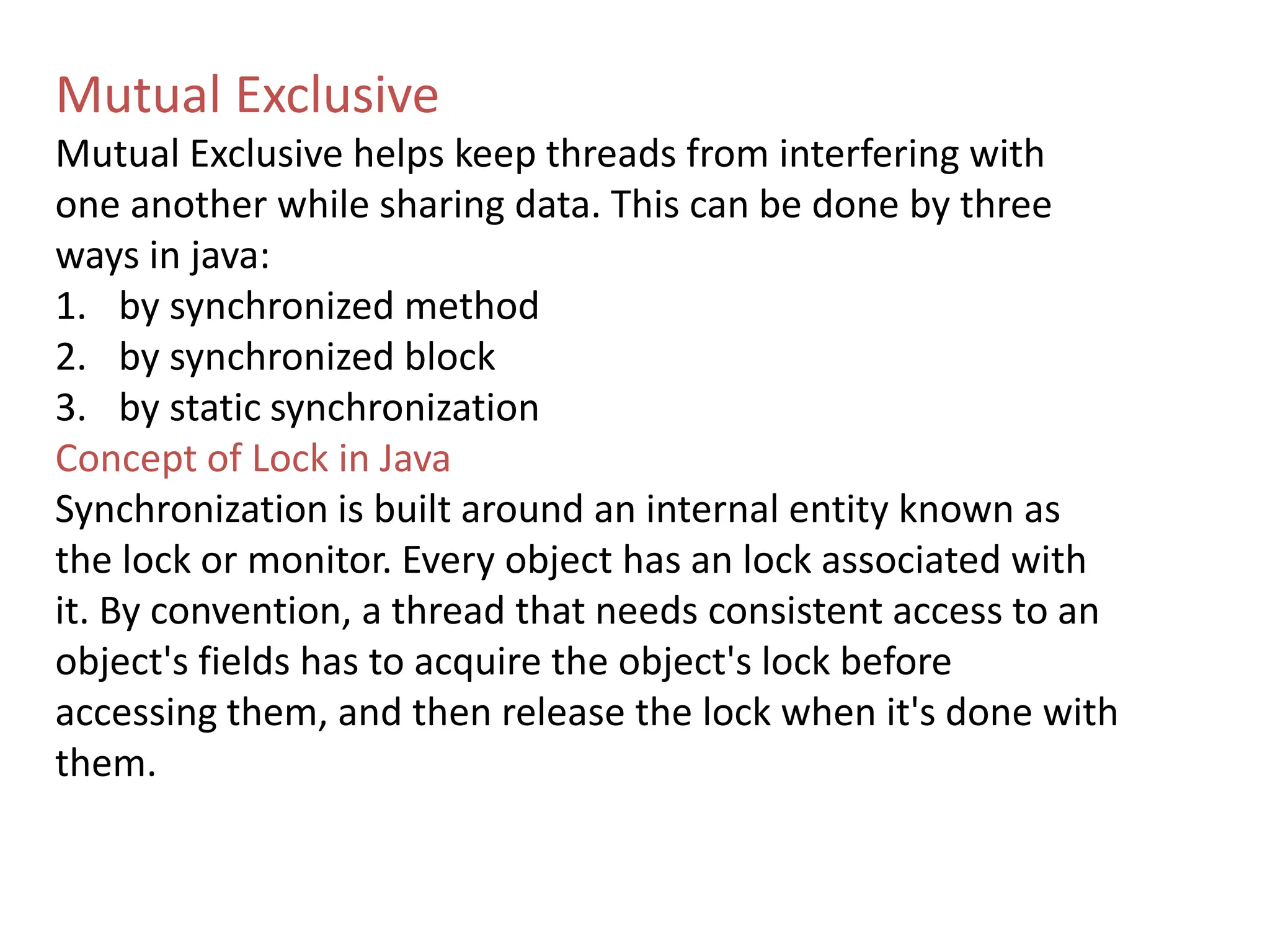 Mutual Exclusive
Mutual Exclusive helps keep threads from interfering with
one another while sharing data. This can be done by three
ways in java:
1. by synchronized method
2. by synchronized block
3. by static synchronization
Concept of Lock in Java
Synchronization is built around an internal entity known as
the lock or monitor. Every object has an lock associated with
it. By convention, a thread that needs consistent access to an
object's fields has to acquire the object's lock before
accessing them, and then release the lock when it's done with
them.
 