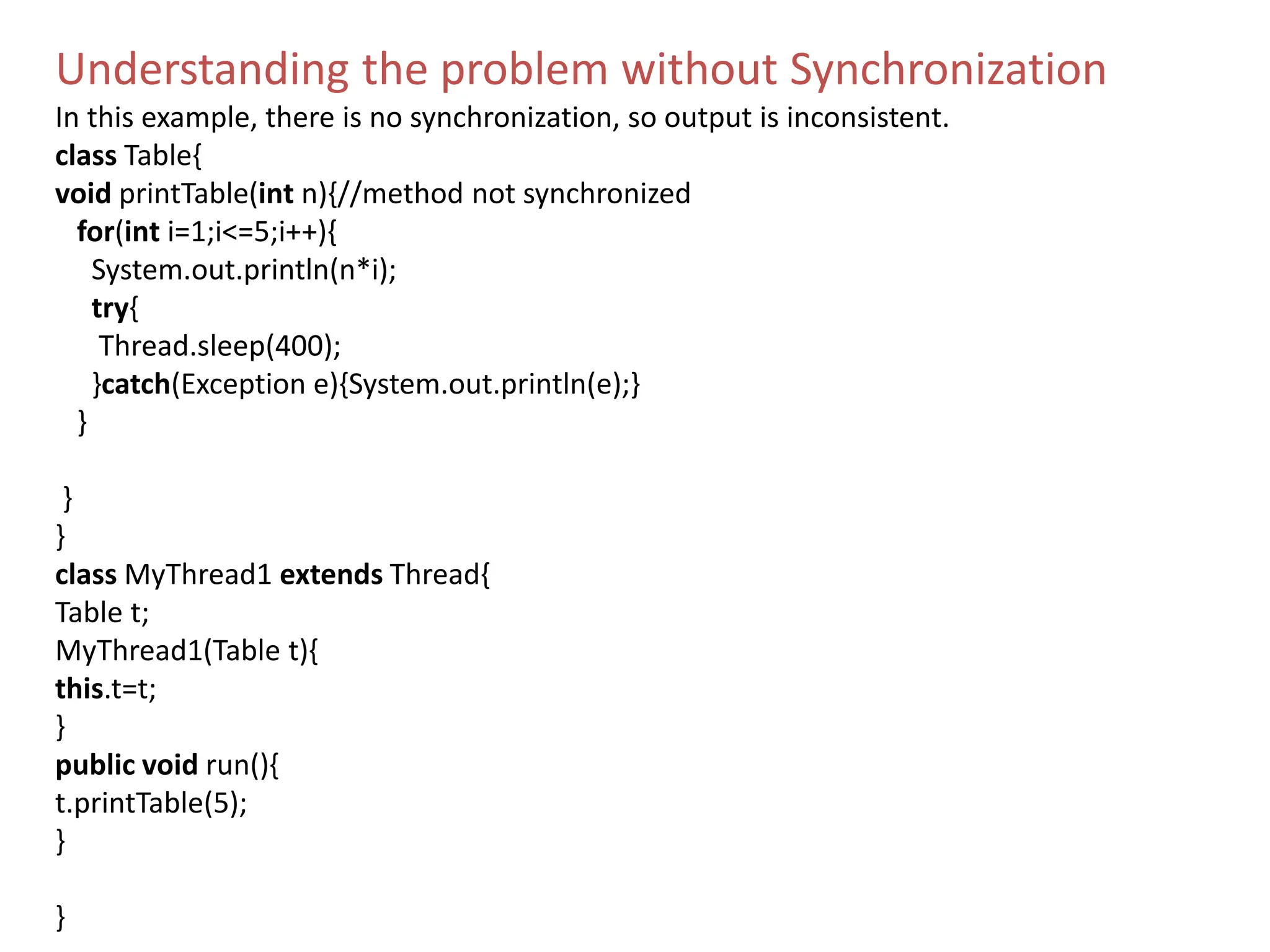 Understanding the problem without Synchronization
In this example, there is no synchronization, so output is inconsistent.
class Table{
void printTable(int n){//method not synchronized
for(int i=1;i<=5;i++){
System.out.println(n*i);
try{
Thread.sleep(400);
}catch(Exception e){System.out.println(e);}
}
}
}
class MyThread1 extends Thread{
Table t;
MyThread1(Table t){
this.t=t;
}
public void run(){
t.printTable(5);
}
}
 