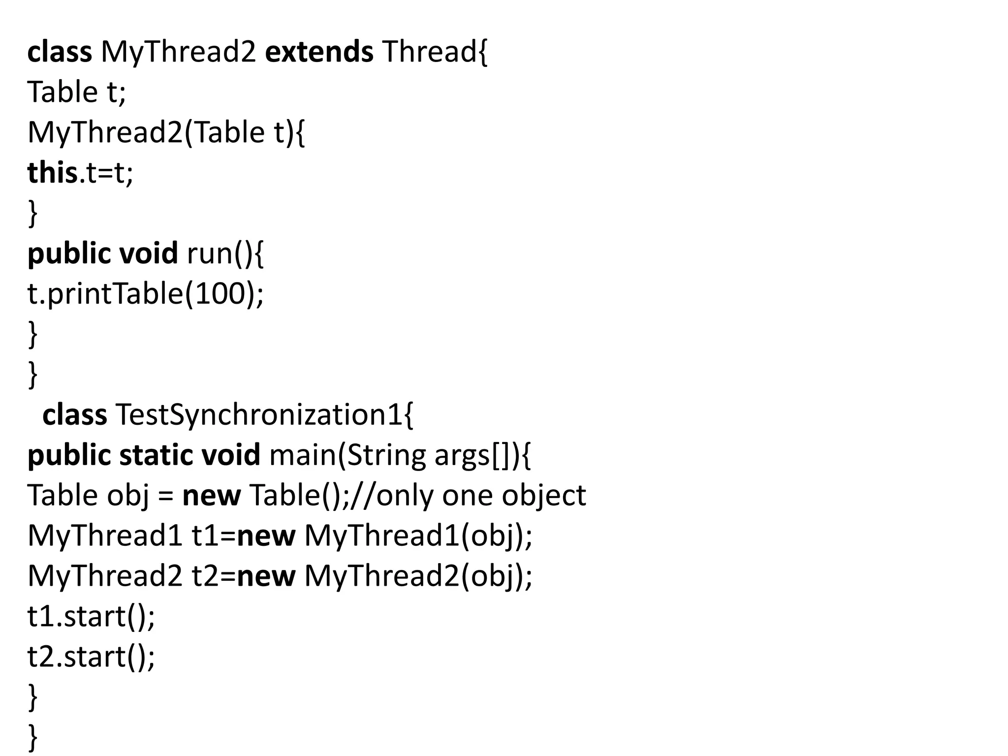 class MyThread2 extends Thread{
Table t;
MyThread2(Table t){
this.t=t;
}
public void run(){
t.printTable(100);
}
}
class TestSynchronization1{
public static void main(String args[]){
Table obj = new Table();//only one object
MyThread1 t1=new MyThread1(obj);
MyThread2 t2=new MyThread2(obj);
t1.start();
t2.start();
}
}
 