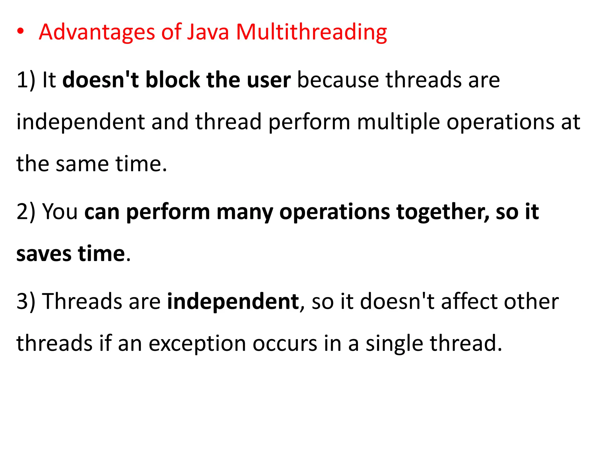 • Advantages of Java Multithreading
1) It doesn't block the user because threads are
independent and thread perform multiple operations at
the same time.
2) You can perform many operations together, so it
saves time.
3) Threads are independent, so it doesn't affect other
threads if an exception occurs in a single thread.
 