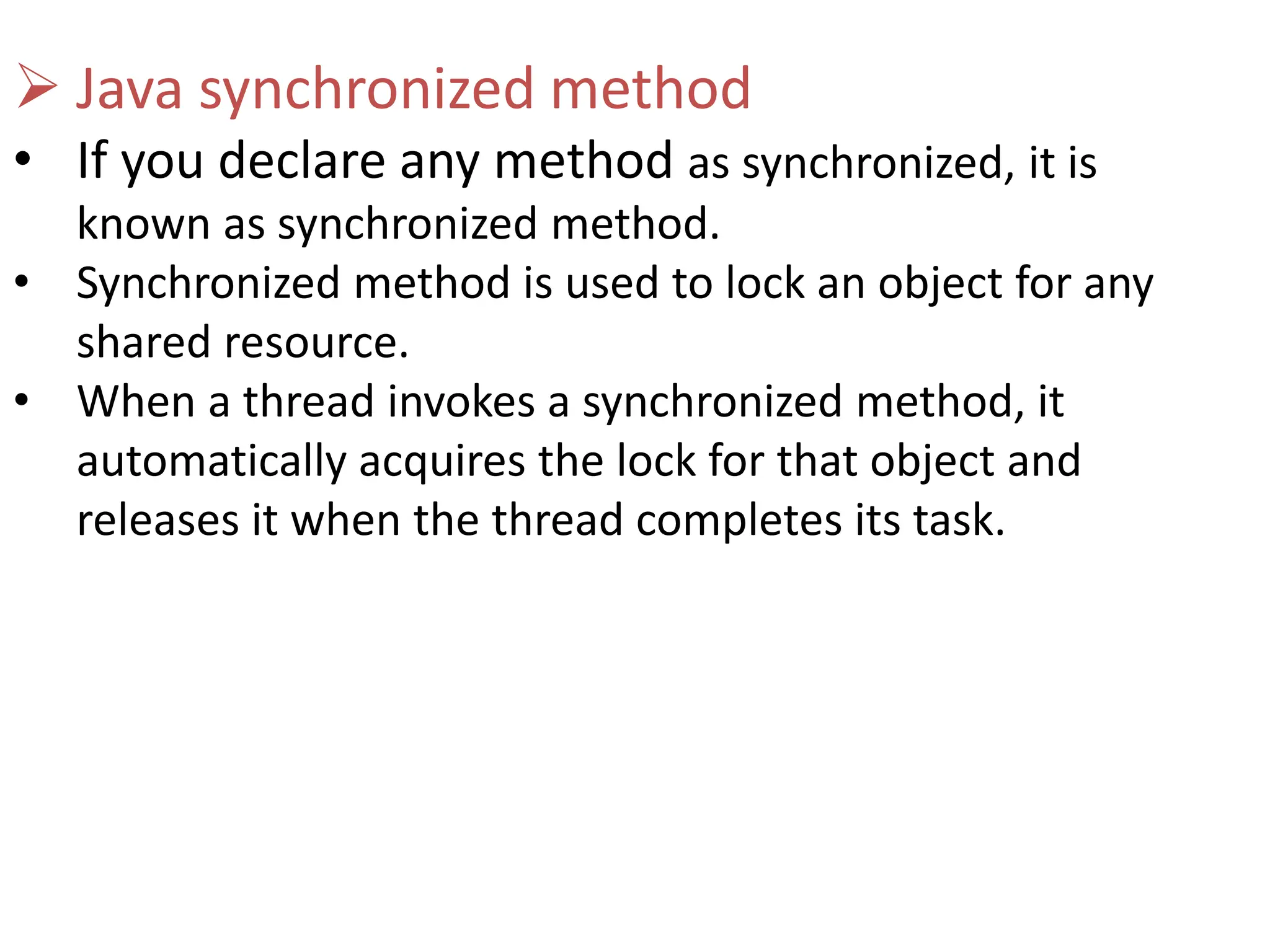  Java synchronized method
• If you declare any method as synchronized, it is
known as synchronized method.
• Synchronized method is used to lock an object for any
shared resource.
• When a thread invokes a synchronized method, it
automatically acquires the lock for that object and
releases it when the thread completes its task.
 