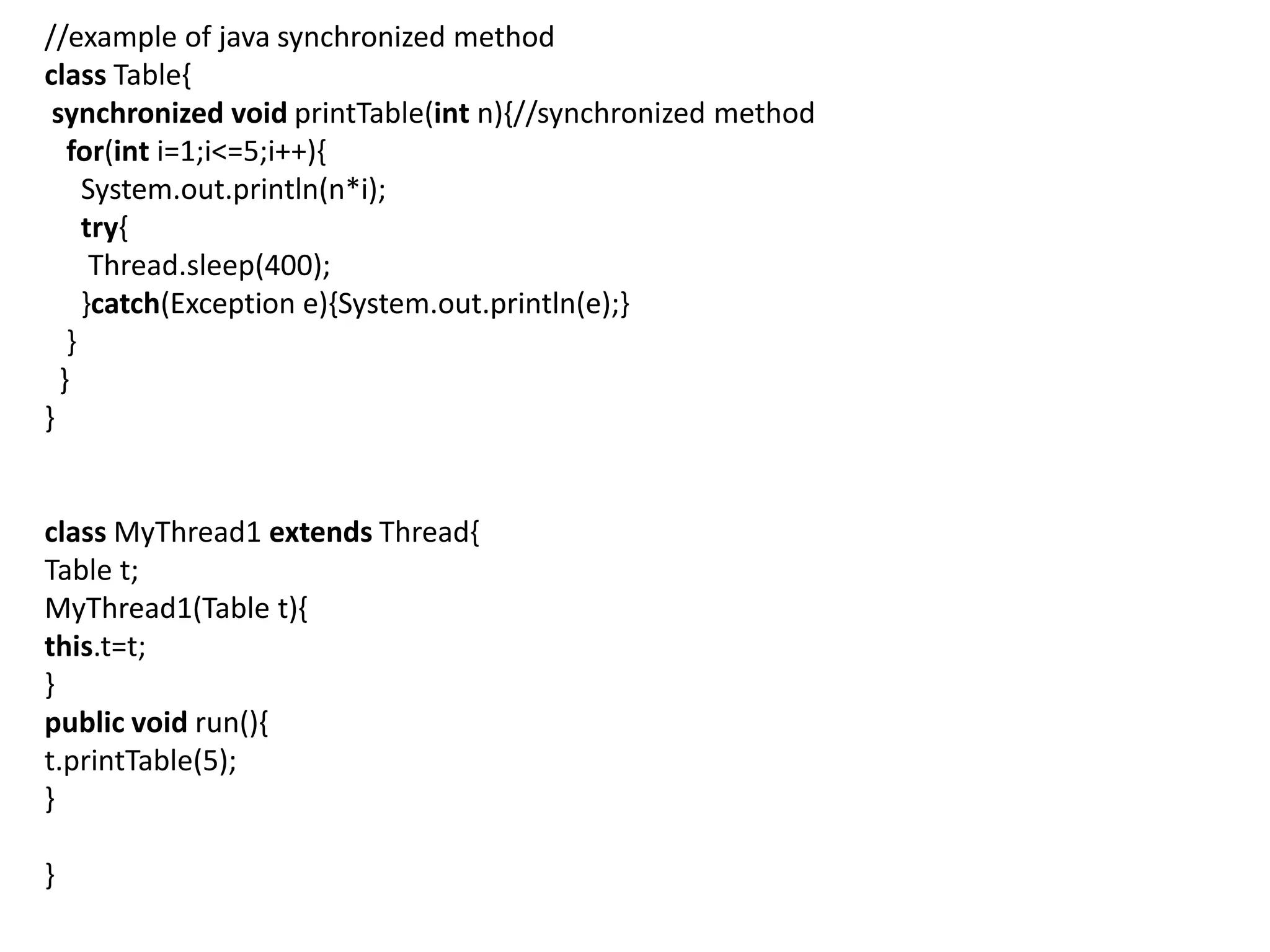//example of java synchronized method
class Table{
synchronized void printTable(int n){//synchronized method
for(int i=1;i<=5;i++){
System.out.println(n*i);
try{
Thread.sleep(400);
}catch(Exception e){System.out.println(e);}
}
}
}
class MyThread1 extends Thread{
Table t;
MyThread1(Table t){
this.t=t;
}
public void run(){
t.printTable(5);
}
}
 