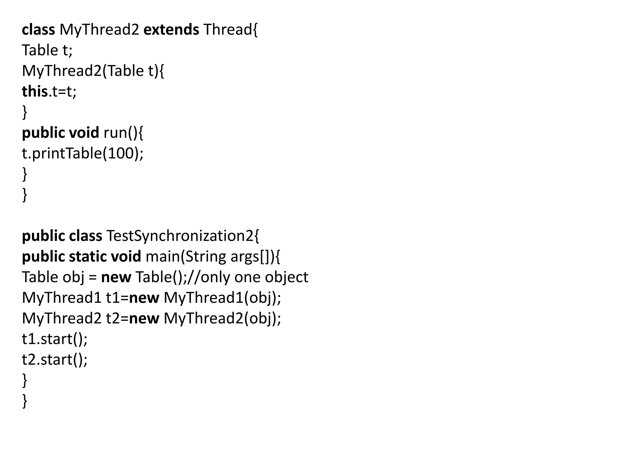class MyThread2 extends Thread{
Table t;
MyThread2(Table t){
this.t=t;
}
public void run(){
t.printTable(100);
}
}
public class TestSynchronization2{
public static void main(String args[]){
Table obj = new Table();//only one object
MyThread1 t1=new MyThread1(obj);
MyThread2 t2=new MyThread2(obj);
t1.start();
t2.start();
}
}
 