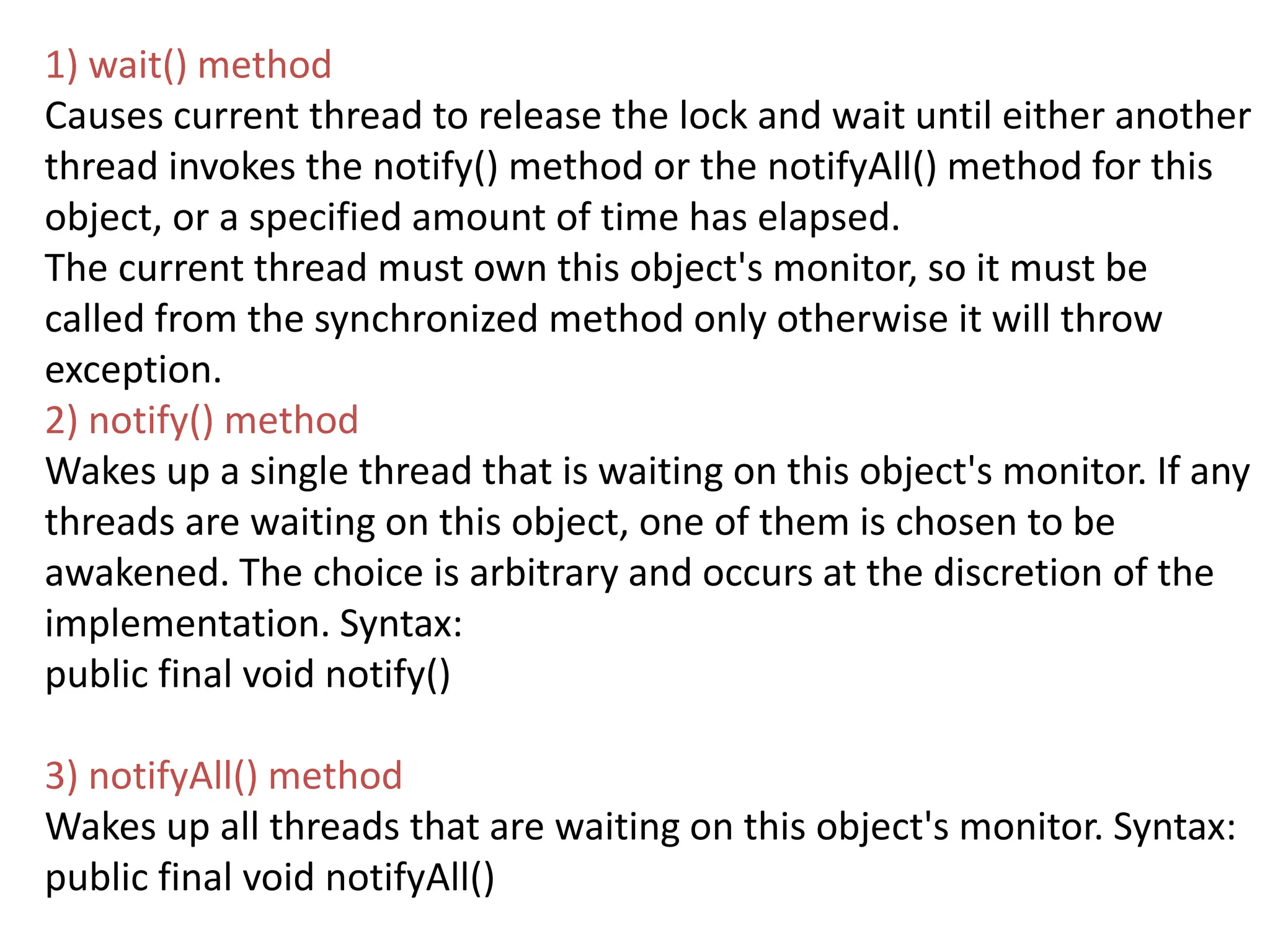 1) wait() method
Causes current thread to release the lock and wait until either another
thread invokes the notify() method or the notifyAll() method for this
object, or a specified amount of time has elapsed.
The current thread must own this object's monitor, so it must be
called from the synchronized method only otherwise it will throw
exception.
2) notify() method
Wakes up a single thread that is waiting on this object's monitor. If any
threads are waiting on this object, one of them is chosen to be
awakened. The choice is arbitrary and occurs at the discretion of the
implementation. Syntax:
public final void notify()
3) notifyAll() method
Wakes up all threads that are waiting on this object's monitor. Syntax:
public final void notifyAll()
 