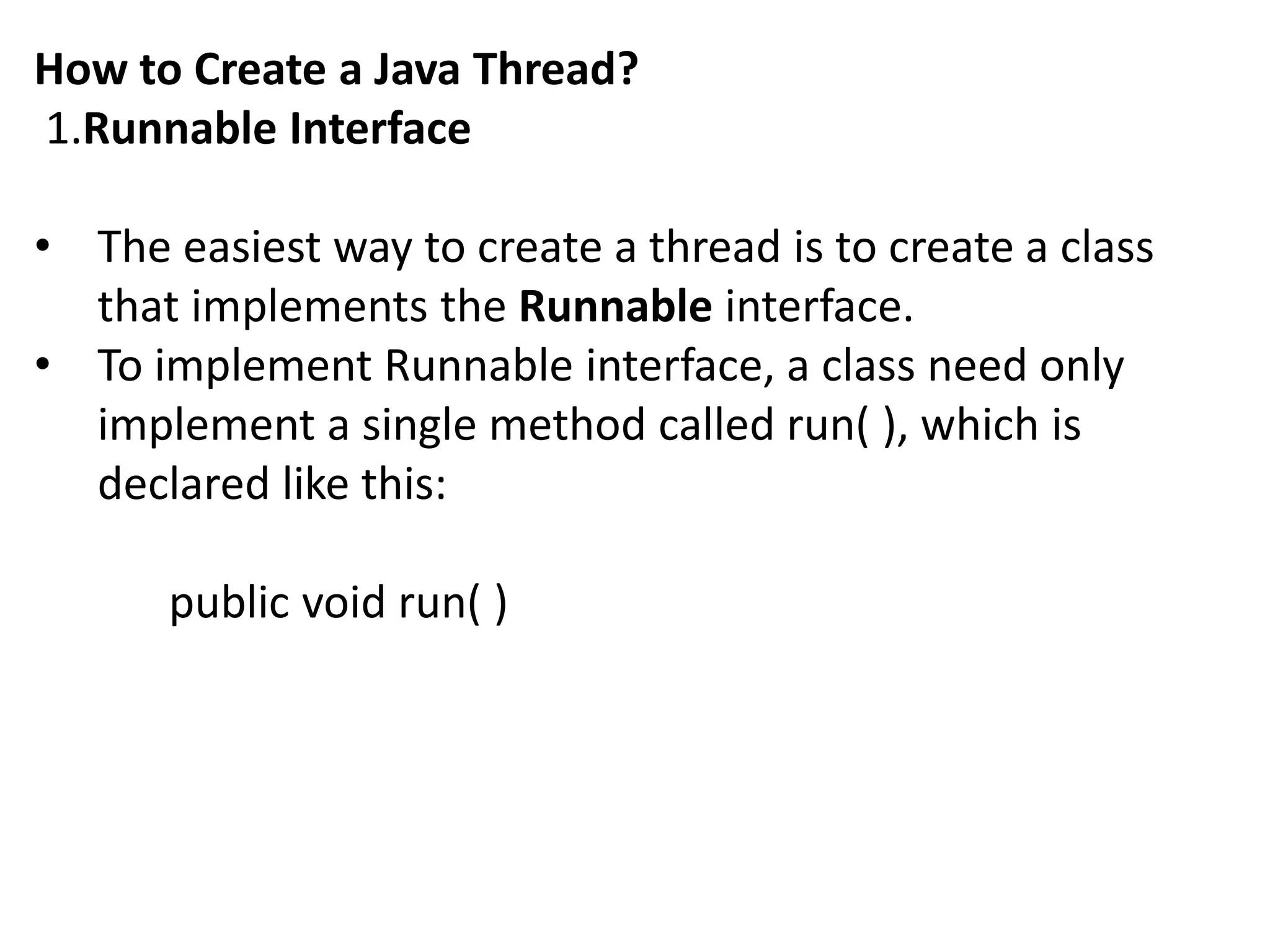 How to Create a Java Thread?
1.Runnable Interface
• The easiest way to create a thread is to create a class
that implements the Runnable interface.
• To implement Runnable interface, a class need only
implement a single method called run( ), which is
declared like this:
public void run( )
 