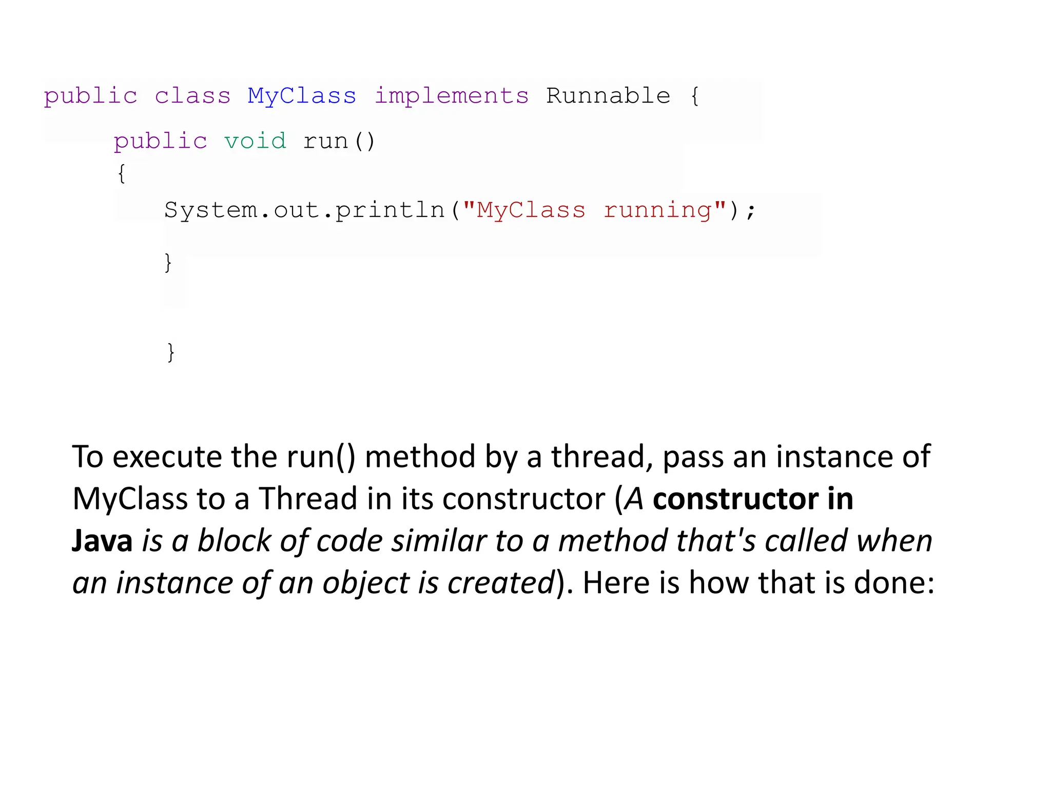 public class MyClass implements Runnable {
public void run()
{
System.out.println("MyClass running");
}
}
To execute the run() method by a thread, pass an instance of
MyClass to a Thread in its constructor (A constructor in
Java is a block of code similar to a method that's called when
an instance of an object is created). Here is how that is done:
 