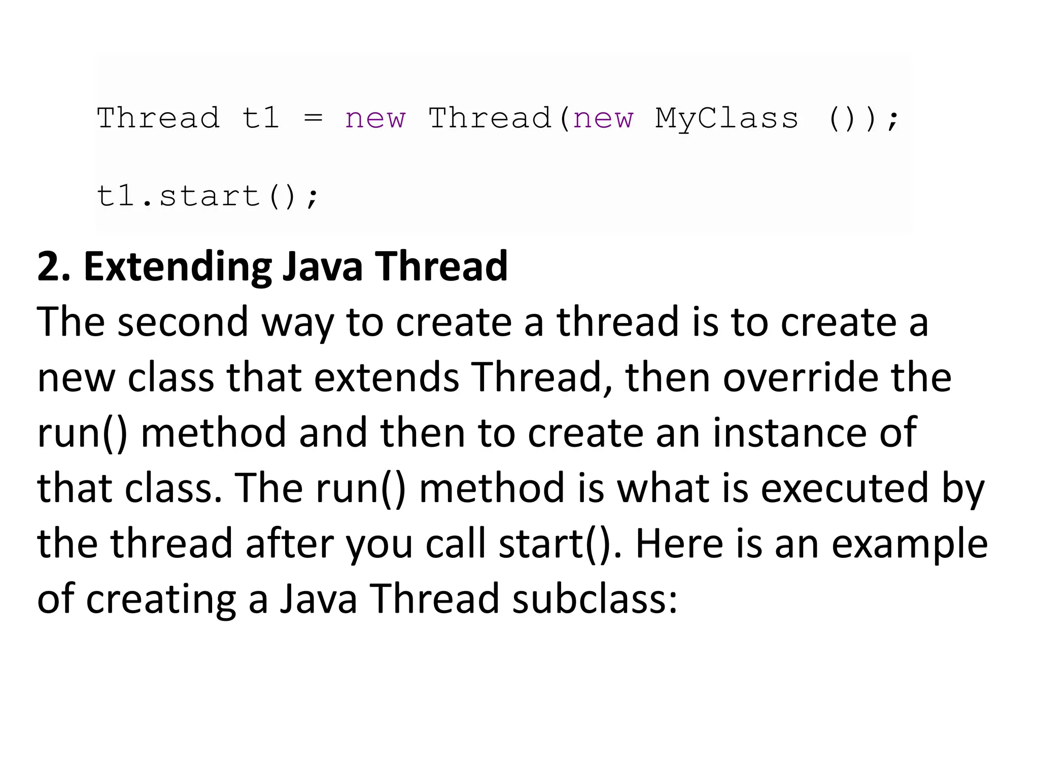 Thread t1 = new Thread(new MyClass ());
t1.start();
2. Extending Java Thread
The second way to create a thread is to create a
new class that extends Thread, then override the
run() method and then to create an instance of
that class. The run() method is what is executed by
the thread after you call start(). Here is an example
of creating a Java Thread subclass:
 