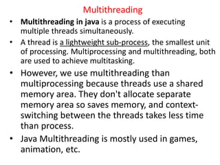 Multithreading
• Multithreading in java is a process of executing
multiple threads simultaneously.
• A thread is a lightweight sub-process, the smallest unit
of processing. Multiprocessing and multithreading, both
are used to achieve multitasking.
• However, we use multithreading than
multiprocessing because threads use a shared
memory area. They don't allocate separate
memory area so saves memory, and context-
switching between the threads takes less time
than process.
• Java Multithreading is mostly used in games,
animation, etc.
 