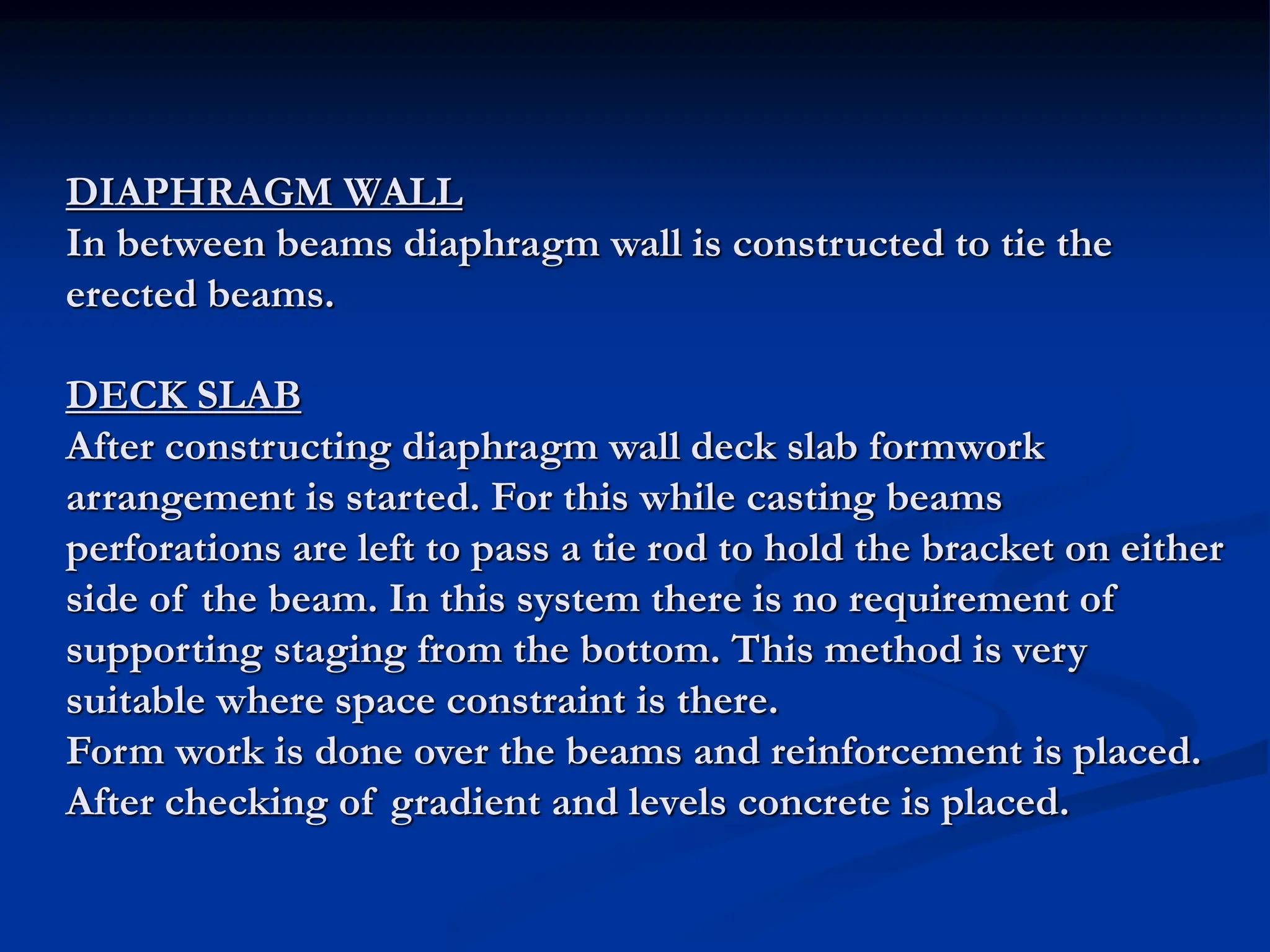 DIAPHRAGM WALL
In between beams diaphragm wall is constructed to tie the
erected beams.
DECK SLAB
After constructing diaphragm wall deck slab formwork
arrangement is started. For this while casting beams
perforations are left to pass a tie rod to hold the bracket on either
side of the beam. In this system there is no requirement of
supporting staging from the bottom. This method is very
suitable where space constraint is there.
Form work is done over the beams and reinforcement is placed.
After checking of gradient and levels concrete is placed.
 