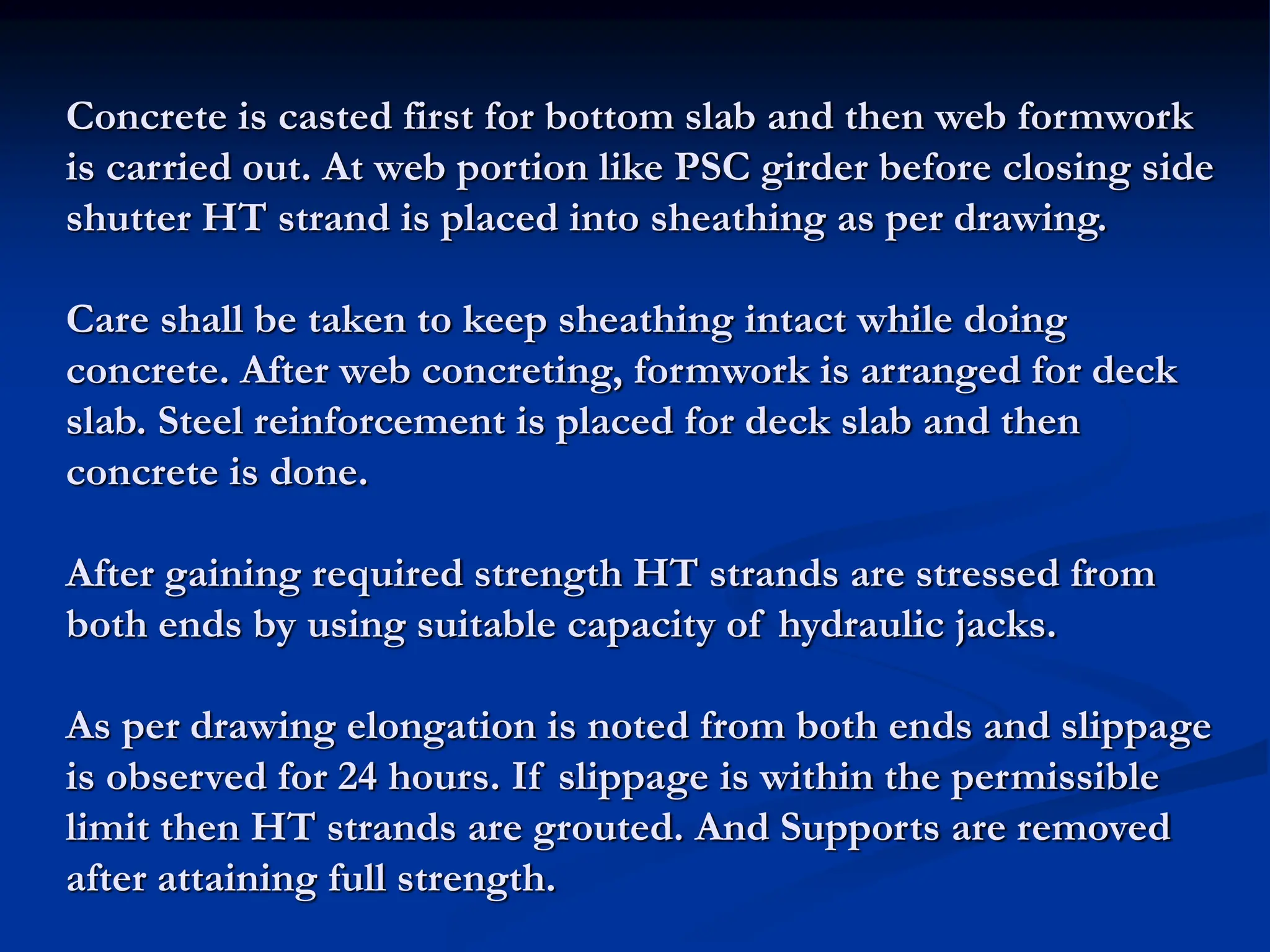 Concrete is casted first for bottom slab and then web formwork
is carried out. At web portion like PSC girder before closing side
shutter HT strand is placed into sheathing as per drawing.
Care shall be taken to keep sheathing intact while doing
concrete. After web concreting, formwork is arranged for deck
slab. Steel reinforcement is placed for deck slab and then
concrete is done.
After gaining required strength HT strands are stressed from
both ends by using suitable capacity of hydraulic jacks.
As per drawing elongation is noted from both ends and slippage
is observed for 24 hours. If slippage is within the permissible
limit then HT strands are grouted. And Supports are removed
after attaining full strength.
 