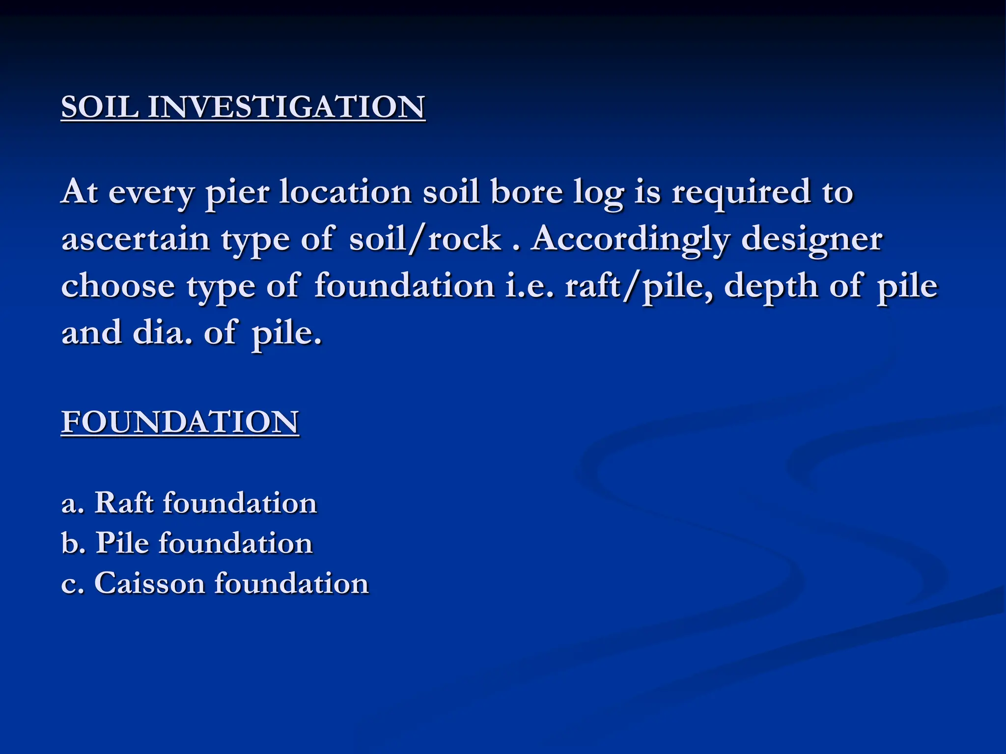 SOIL INVESTIGATION
At every pier location soil bore log is required to
ascertain type of soil/rock . Accordingly designer
choose type of foundation i.e. raft/pile, depth of pile
and dia. of pile.
FOUNDATION
a. Raft foundation
b. Pile foundation
c. Caisson foundation
 