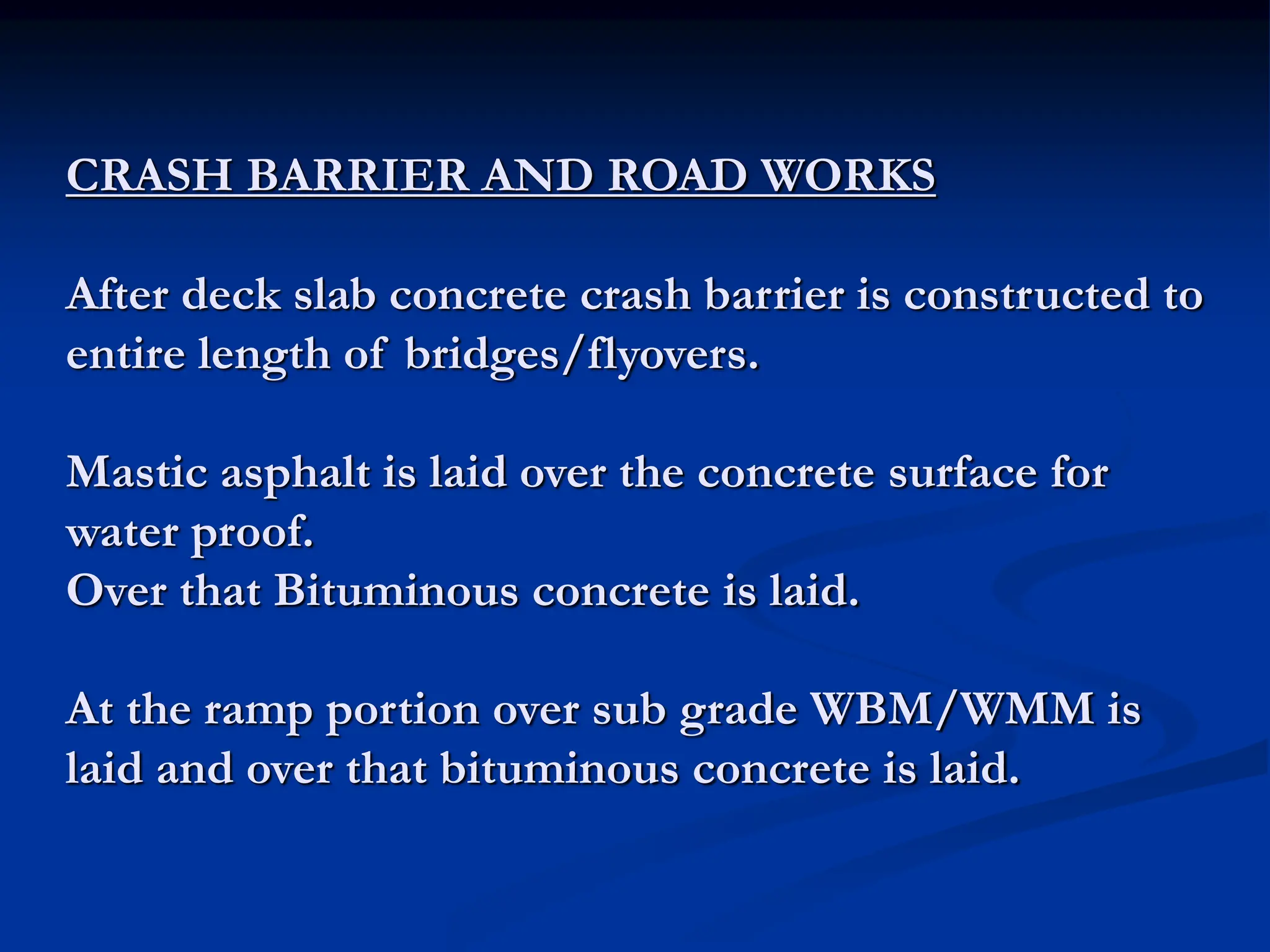 CRASH BARRIER AND ROAD WORKS
After deck slab concrete crash barrier is constructed to
entire length of bridges/flyovers.
Mastic asphalt is laid over the concrete surface for
water proof.
Over that Bituminous concrete is laid.
At the ramp portion over sub grade WBM/WMM is
laid and over that bituminous concrete is laid.
 