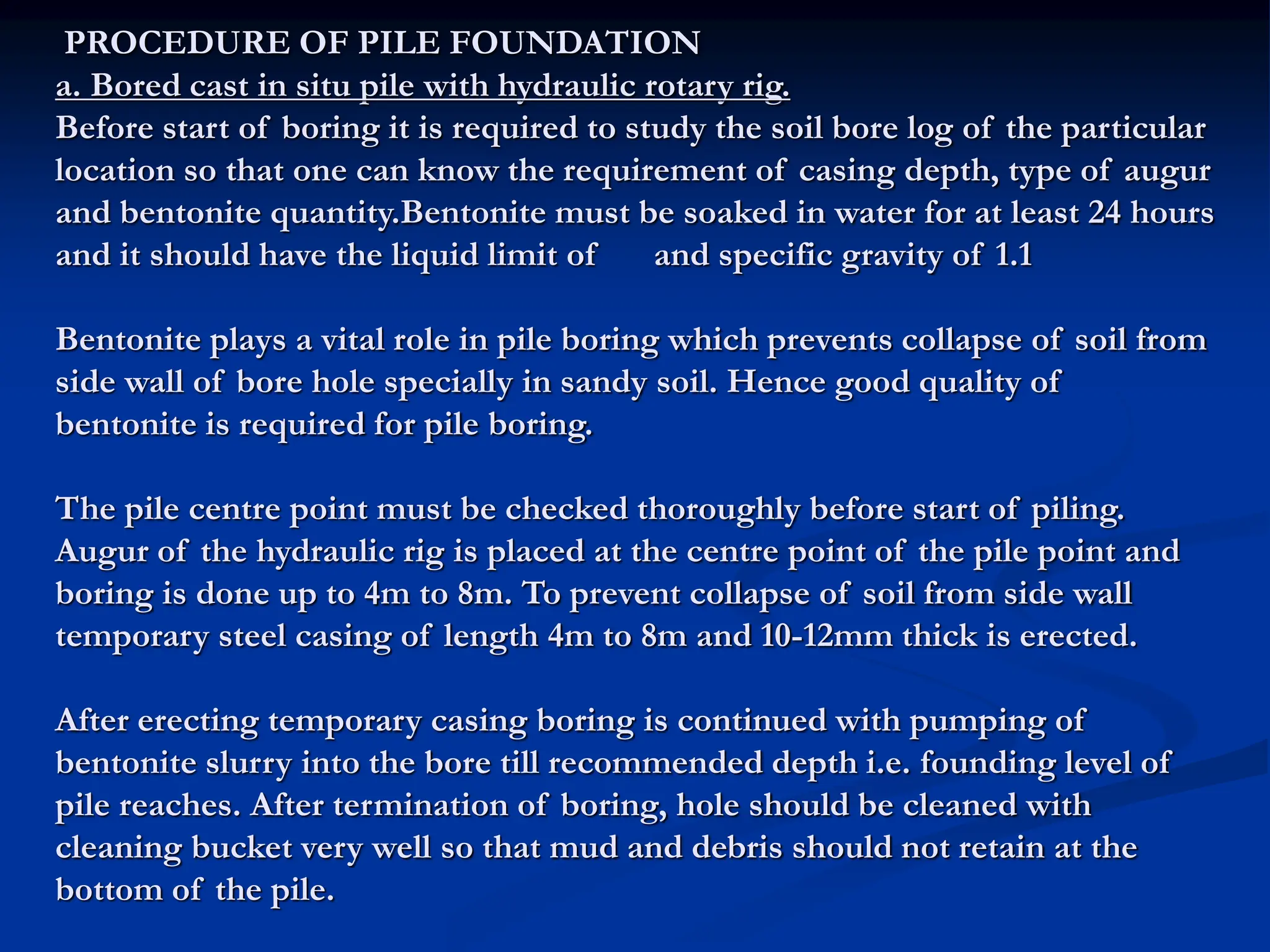 PROCEDURE OF PILE FOUNDATION
a. Bored cast in situ pile with hydraulic rotary rig.
Before start of boring it is required to study the soil bore log of the particular
location so that one can know the requirement of casing depth, type of augur
and bentonite quantity.Bentonite must be soaked in water for at least 24 hours
and it should have the liquid limit of and specific gravity of 1.1
Bentonite plays a vital role in pile boring which prevents collapse of soil from
side wall of bore hole specially in sandy soil. Hence good quality of
bentonite is required for pile boring.
The pile centre point must be checked thoroughly before start of piling.
Augur of the hydraulic rig is placed at the centre point of the pile point and
boring is done up to 4m to 8m. To prevent collapse of soil from side wall
temporary steel casing of length 4m to 8m and 10-12mm thick is erected.
After erecting temporary casing boring is continued with pumping of
bentonite slurry into the bore till recommended depth i.e. founding level of
pile reaches. After termination of boring, hole should be cleaned with
cleaning bucket very well so that mud and debris should not retain at the
bottom of the pile.
 