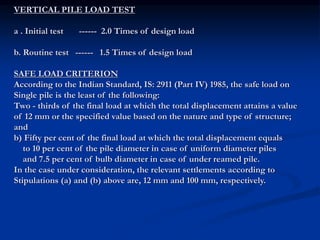 VERTICAL PILE LOAD TEST
a . Initial test ------ 2.0 Times of design load
b. Routine test ------ 1.5 Times of design load
SAFE LOAD CRITERION
According to the Indian Standard, IS: 2911 (Part IV) 1985, the safe load on
Single pile is the least of the following:
Two - thirds of the final load at which the total displacement attains a value
of 12 mm or the specified value based on the nature and type of structure;
and
b) Fifty per cent of the final load at which the total displacement equals
to 10 per cent of the pile diameter in case of uniform diameter piles
and 7.5 per cent of bulb diameter in case of under reamed pile.
In the case under consideration, the relevant settlements according to
Stipulations (a) and (b) above are, 12 mm and 100 mm, respectively.
 