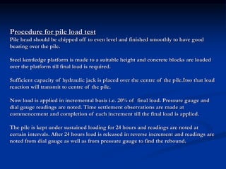 Procedure for pile load test
Pile head should be chipped off to even level and finished smoothly to have good
bearing over the pile.
Steel kentledge platform is made to a suitable height and concrete blocks are loaded
over the platform till final load is required.
Sufficient capacity of hydraulic jack is placed over the centre of the pile.Itso that load
reaction will transmit to centre of the pile.
Now load is applied in incremental basis i.e. 20% of final load. Pressure gauge and
dial gauge readings are noted. Time settlement observations are made at
commencement and completion of each increment till the final load is applied.
The pile is kept under sustained loading for 24 hours and readings are noted at
certain intervals. After 24 hours load is released in reverse increment and readings are
noted from dial gauge as well as from pressure gauge to find the rebound.
 