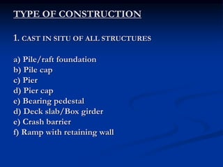 TYPE OF CONSTRUCTION
1. CAST IN SITU OF ALL STRUCTURES
a) Pile/raft foundation
b) Pile cap
c) Pier
d) Pier cap
e) Bearing pedestal
d) Deck slab/Box girder
e) Crash barrier
f) Ramp with retaining wall
 