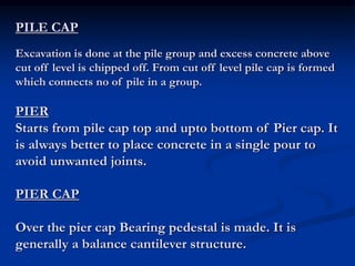 PILE CAP
Excavation is done at the pile group and excess concrete above
cut off level is chipped off. From cut off level pile cap is formed
which connects no of pile in a group.
PIER
Starts from pile cap top and upto bottom of Pier cap. It
is always better to place concrete in a single pour to
avoid unwanted joints.
PIER CAP
Over the pier cap Bearing pedestal is made. It is
generally a balance cantilever structure.
 