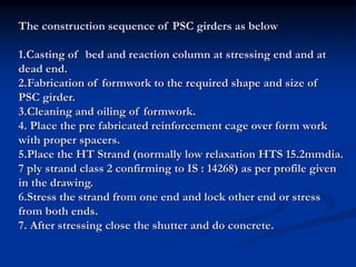 The construction sequence of PSC girders as below
1.Casting of bed and reaction column at stressing end and at
dead end.
2.Fabrication of formwork to the required shape and size of
PSC girder.
3.Cleaning and oiling of formwork.
4. Place the pre fabricated reinforcement cage over form work
with proper spacers.
5.Place the HT Strand (normally low relaxation HTS 15.2mmdia.
7 ply strand class 2 confirming to IS : 14268) as per profile given
in the drawing.
6.Stress the strand from one end and lock other end or stress
from both ends.
7. After stressing close the shutter and do concrete.
 